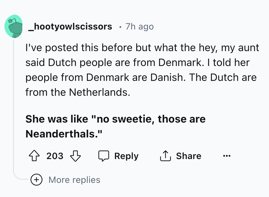 number - _hootyowlscissors .7h ago I've posted this before but what the hey, my aunt said Dutch people are from Denmark. I told her people from Denmark are Danish. The Dutch are from the Netherlands. She was "no sweetie, those are Neanderthals." 203 More 